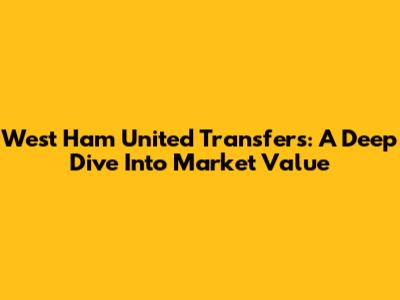 West Ham United Transfers: A Deep Dive Into Market Value