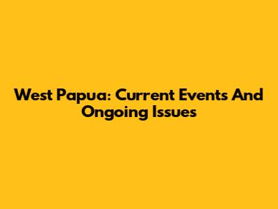 West Papua: Current Events And Ongoing Issues