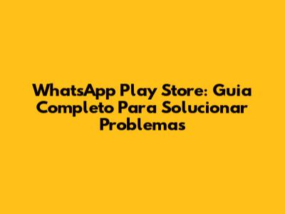 WhatsApp Play Store: Guia Completo Para Solucionar Problemas