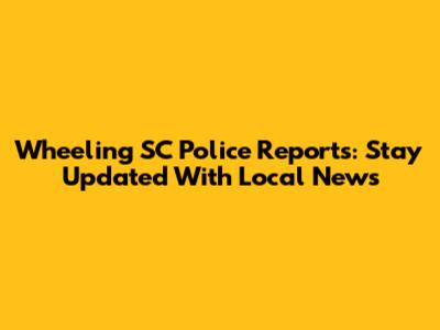 Wheeling SC Police Reports: Stay Updated With Local News