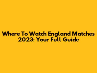 Where To Watch England Matches 2023: Your Full Guide