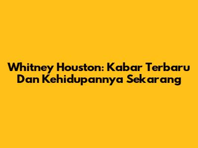 Whitney Houston: Kabar Terbaru Dan Kehidupannya Sekarang