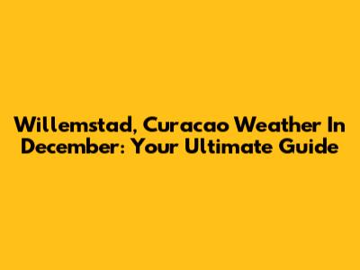 Willemstad, Curacao Weather In December: Your Ultimate Guide