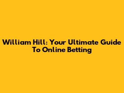 William Hill: Your Ultimate Guide To Online Betting
