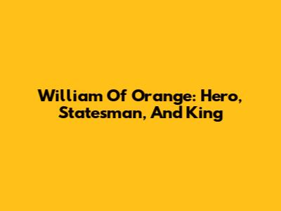 William Of Orange: Hero, Statesman, And King
