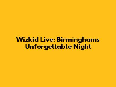 Wizkid Live: Birmingham's Unforgettable Night