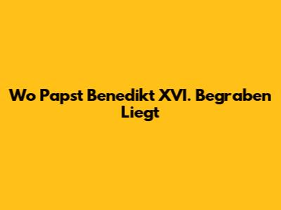 Wo Papst Benedikt XVI. Begraben Liegt