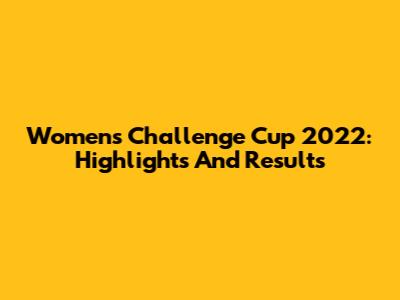 Women's Challenge Cup 2022: Highlights And Results
