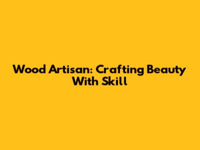 Wood Artisan: Crafting Beauty With Skill