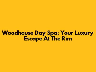 Woodhouse Day Spa: Your Luxury Escape At The Rim
