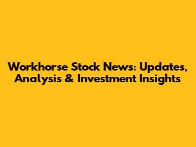 Workhorse Stock News: Updates, Analysis & Investment Insights