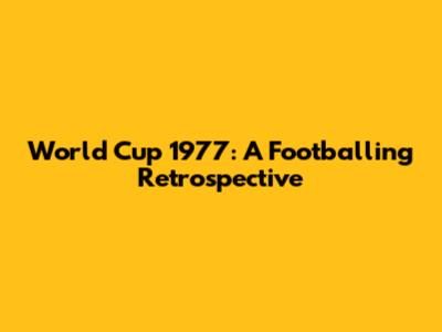 World Cup 1977: A Footballing Retrospective