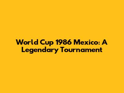 World Cup 1986 Mexico: A Legendary Tournament