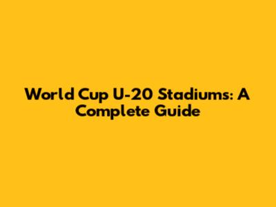 World Cup U-20 Stadiums: A Complete Guide