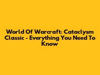 World Of Warcraft: Cataclysm Classic - Everything You Need To Know
