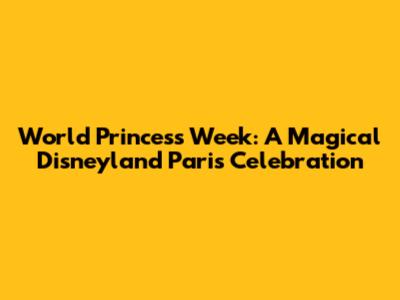 World Princess Week: A Magical Disneyland Paris Celebration