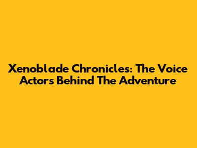 Xenoblade Chronicles: The Voice Actors Behind The Adventure