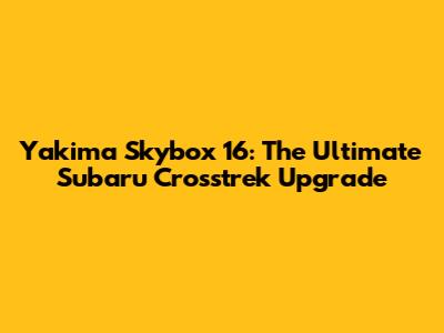 Yakima Skybox 16: The Ultimate Subaru Crosstrek Upgrade