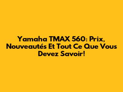 Yamaha TMAX 560: Prix, Nouveautés Et Tout Ce Que Vous Devez Savoir!