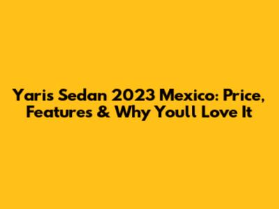 Yaris Sedan 2023 Mexico: Price, Features & Why You'll Love It