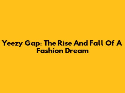 Yeezy Gap: The Rise And Fall Of A Fashion Dream