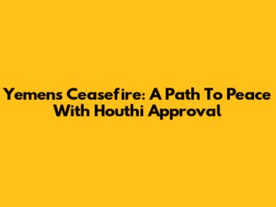 Yemen's Ceasefire: A Path To Peace With Houthi Approval