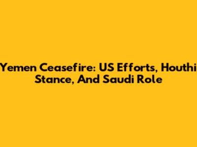 Yemen Ceasefire: US Efforts, Houthi Stance, And Saudi Role