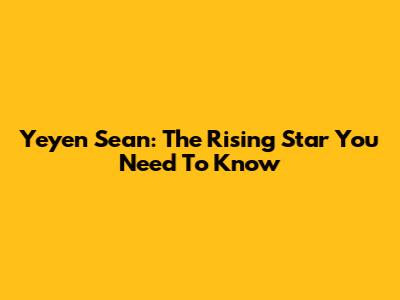 Yeyen Sean: The Rising Star You Need To Know