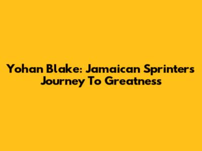 Yohan Blake: Jamaican Sprinter's Journey To Greatness