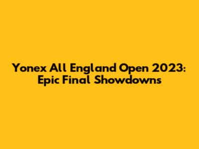 Yonex All England Open 2023: Epic Final Showdowns