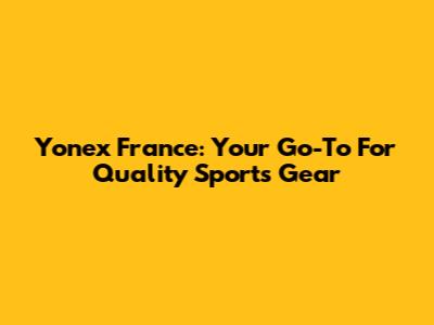 Yonex France: Your Go-To For Quality Sports Gear