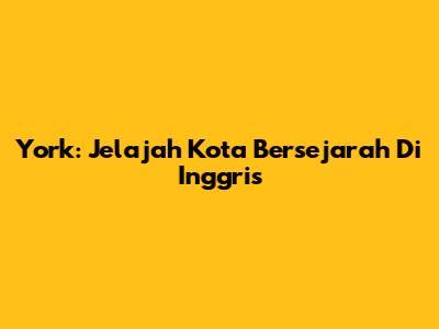 York: Jelajah Kota Bersejarah Di Inggris