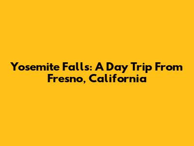 Yosemite Falls: A Day Trip From Fresno, California