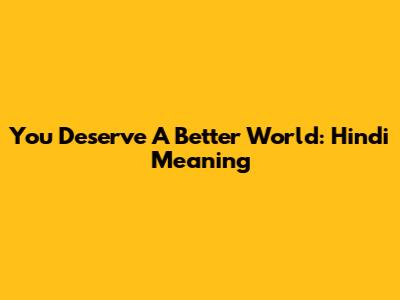 You Deserve A Better World: Hindi Meaning