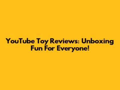 YouTube Toy Reviews: Unboxing Fun For Everyone!