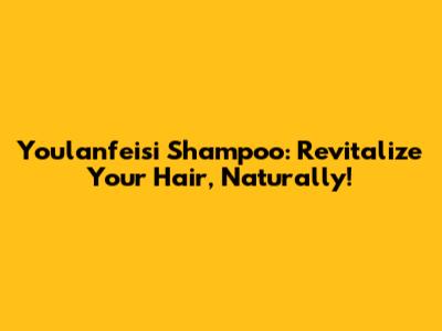 Youlanfeisi Shampoo: Revitalize Your Hair, Naturally!