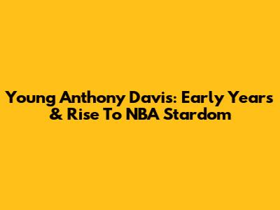 Young Anthony Davis: Early Years & Rise To NBA Stardom