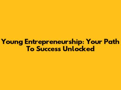 Young Entrepreneurship: Your Path To Success Unlocked