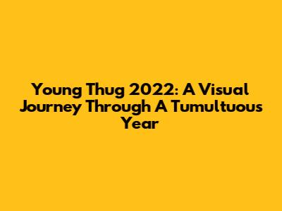 Young Thug 2022: A Visual Journey Through A Tumultuous Year