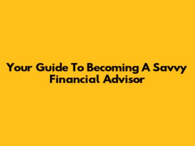 Your Guide To Becoming A Savvy Financial Advisor