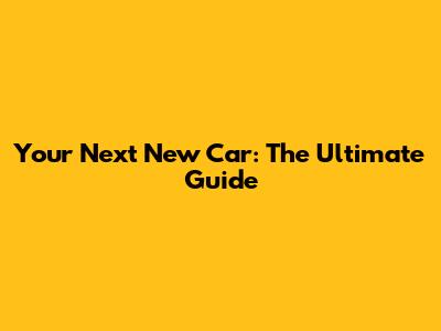 Your Next New Car: The Ultimate Guide