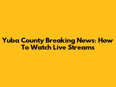 Yuba County Breaking News: How To Watch Live Streams