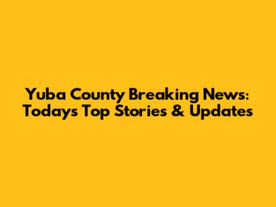 Yuba County Breaking News: Today's Top Stories & Updates