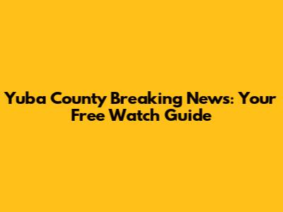 Yuba County Breaking News: Your Free Watch Guide