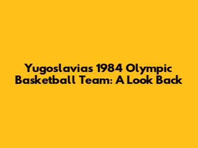 Yugoslavia's 1984 Olympic Basketball Team: A Look Back