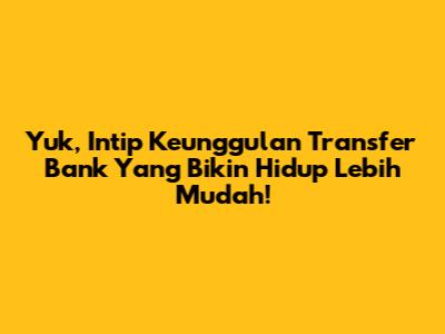 Yuk, Intip Keunggulan Transfer Bank Yang Bikin Hidup Lebih Mudah!