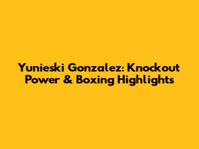 Yunieski Gonzalez: Knockout Power & Boxing Highlights