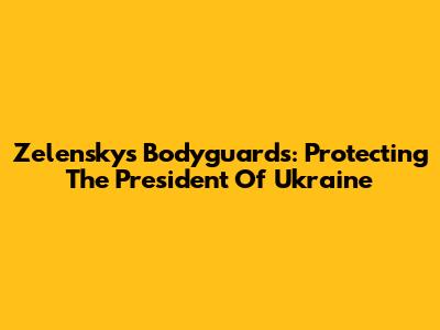 Zelensky's Bodyguards: Protecting The President Of Ukraine