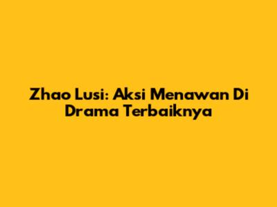 Zhao Lusi: Aksi Menawan Di Drama Terbaiknya