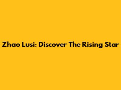 Zhao Lusi: Discover The Rising Star